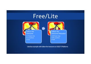 Free/Lite

               Dalton the                           Dalton the
               Awesome                              Awesome Reloaded
               • 3 Powers-Up                        • All Power-Ups
               • 3 Locations                        • All Locations
               • Free                               • Paid




                Colorbox example with Dalton the Awesome on S60/S^3 Platforms

© 2011 Nokia
 