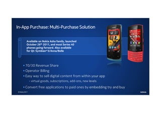 In-App Purchase: Multi-Purchase Solution

          Available on Nokia Asha family, launched
          October 26th 2011, and most Series 40
          phones going forward. Also available
          for Qt: Symbian^3/Anna/Belle




      • 70/30 Revenue Share
      • Operator Billing
      • Easy way to sell digital content from within your app
               - virtual goods, subscriptions, add-ons, new levels

      • Convert free applications to paid ones by embedding try and buy
© Nokia 2011
 