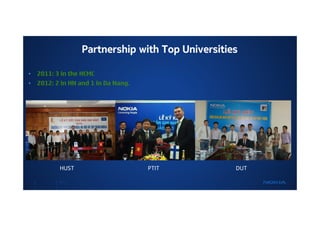 Partnership with Top Universities

•   2011: 3 in the HCMC
•   2012: 2 in HN and 1 in Da Nang.




           HUST                       PTIT         DUT

           NOKIA
 