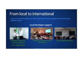 From local to international
        Local successful developer can take advantage of Nokia’s global reach and become
        a global success

                                 Local developer support




        Publishers Outreach          Technical training for local       APCS HACKATHON 2012
          130+ developers                   developers
         815+ applications
NOKIA
                                        MP data plan selling tool box                  © Nokia 2011 / Secret
 