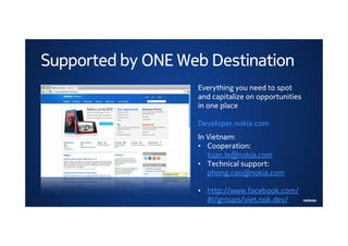 Supported by ONE Web Destination
                   Everything you need to spot
                   and capitalize on opportunities
                   in one place

                   Developer.nokia.com
                   In Vietnam:
                   • Cooperation:
                      tuan.le@nokia.com
                   • Technical support:
                      phong.cao@nokia.com

                   • http://www.facebook.com/
                     #!/groups/viet.nok.dev/
 