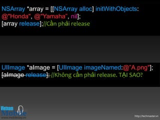NSArray *array = [[NSArray alloc] initWithObjects:
@"Honda", @"Yamaha”, nil];
[array release];//Cần phải release




UIImage *aImage = [UIImage imageNamed:@”A.png"];
[aImage release]; //Không cần phải release. TẠI SAO?




                                                http://techmaster.vn
 