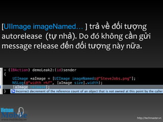 [UIImage imageNamed… ] trả về đối tượng
autorelease (tự nhả). Do đó không cần gửi
message release đến đối tượng này nữa.




                                     http://techmaster.vn
 