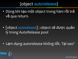 [object autorelease]
• Dùng khi tạo một object trong hàm rồi trả
  về qua return.

• [object autorelease] : object sẽ được quản
  lý trong AutoRelease pool

• Lạm dụng autorelease không tốt. Tại sao?


                                      http://techmaster.vn
 