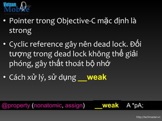 • Pointer trong Objective-C mặc định là
  strong
• Cyclic reference gây nên dead lock. Đối
  tượng trong dead lock không thể giải
  phóng, gây thất thoát bộ nhớ
• Cách xử lý, sử dụng __weak


@property (nonatomic, assign)   __weak   A *pA;
                                            http://techmaster.vn
 