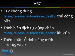 ARC
• LTV không dùng
 retain, release, autorelease, dealloc thủ công
 nữa.
• Trình biên dịch tự động chèn
 retain, release, autorelease, dealloc khi cần.

• Thêm một số tính năng mới:
  strong, weak

                                         http://techmaster.vn
 