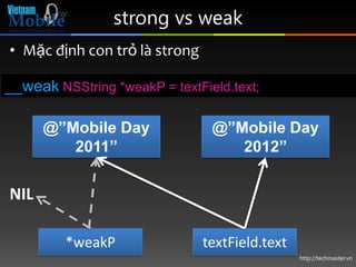 strong vs weak
• Mặc định con trỏ là strong

__weak NSString *weakP = textField.text;

      @”Mobile Day              @”Mobile Day
         2011”                     2012”


NIL

         *weakP                textField.text
                                                http://techmaster.vn
 