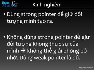 Kinh nghiệm
• Dùng strong pointer để giữ đối
  tượng mình tạo ra.

• Không dùng strong pointer để giữ
  đối tượng không thực sự của
  mình  không thể giải phóng bộ
  nhớ. Dùng weak pointer là đủ.
                              http://techmaster.vn
 