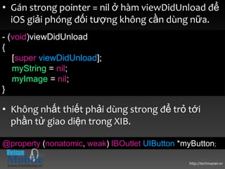 • Gán strong pointer = nil ở hàm viewDidUnload để
  iOS giải phóng đối tượng không cần dùng nữa.
- (void)viewDidUnload
{
   [super viewDidUnload];
   myString = nil;
   myImage = nil;
}

• Không nhất thiết phải dùng strong để trỏ tới
  phần tử giao diện trong XIB.

@property (nonatomic, weak) IBOutlet UIButton *myButton;

                                                http://techmaster.vn
 