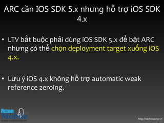 ARC cần IOS SDK 5.x nhưng hỗ trợ iOS SDK
                   4.x

• LTV bắt buộc phải dùng iOS SDK 5.x để bật ARC
  nhưng có thể chọn deployment target xuống iOS
  4.x.

• Lưu ý iOS 4.x không hỗ trợ automatic weak
  reference zeroing.



                                          http://techmaster.vn
 
