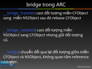 bridge trong ARC
__bridge_transfer: cast đối tượng miền CFObject
sang miền NSObject sau đó release CFObject

__bridge_retained: cast đối tượng miền
NSObject sang CFObject nhưng giữ đối tượng
cũ.

__bridge: chuyển đổi qua lại đối tượng giữa miền
CFObject và NSObject, không quan tâm reference
counter.
                                         http://techmaster.vn
 
