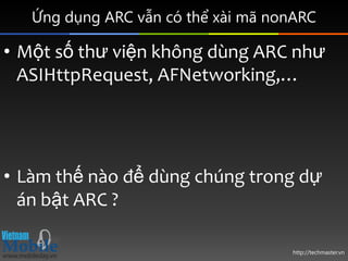 Ứng dụng ARC vẫn có thể xài mã nonARC

• Một số thư viện không dùng ARC như
  ASIHttpRequest, AFNetworking,…




• Làm thế nào để dùng chúng trong dự
  án bật ARC ?

                                    http://techmaster.vn
 