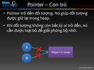 Pointer – Con trỏ
• Pointer trỏ đến đối tượng. Nó giúp đối tượng
  được giữ lại trong heap.
• Khi đối tượng không còn bất kỳ ai trỏ đến, nó
  cần được loại bỏ để giải phóng bộ nhớ.



            A
                          Object in heap

            B

                                           http://techmaster.vn
 