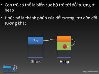 • Con trỏ có thể là biến cục bộ trỏ tới đối tượng ở
  heap
• Hoặc nó là thành phần của đối tượng, trỏ đến đối
  tượng khác



                 *p



                Stack          Heap

                                            http://techmaster.vn
 