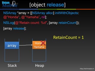 [object release]
NSArray *array = [[NSArray alloc] initWithObjects:
@"Honda", @"Yamaha”, nil];
NSLog(@“Retain count: %d", [array retainCount]);
[array release];

                                RetainCount = 1
                      Honda
  array              Yamaha




   Stack             Heap
                                                     http://techmaster.vn
 