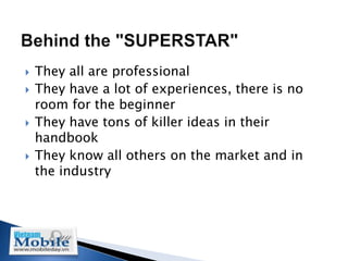    They all are professional
   They have a lot of experiences, there is no
    room for the beginner
   They have tons of killer ideas in their
    handbook
   They know all others on the market and in
    the industry
 