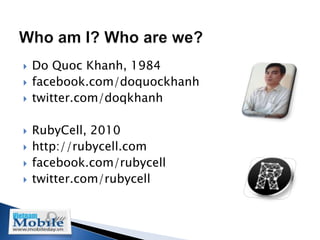    Do Quoc Khanh, 1984
   facebook.com/doquockhanh
   twitter.com/doqkhanh

   RubyCell, 2010
   http://rubycell.com
   facebook.com/rubycell
   twitter.com/rubycell
 