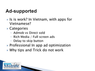    Is is work? In Vietnam, with apps for
    Vietnamese?
   Categories
    ◦ Admob vs Direct sold
    ◦ Rich Media / Full screen ads
    ◦ Delay to skip button
   Professional In app ad optimization
   Why tips and Trick do not work
 