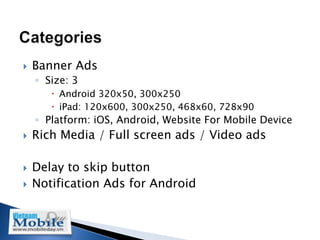    Banner Ads
    ◦ Size: 3
        Android 320x50, 300x250
        iPad: 120x600, 300x250, 468x60, 728x90
    ◦ Platform: iOS, Android, Website For Mobile Device
   Rich Media / Full screen ads / Video ads

   Delay to skip button
   Notification Ads for Android
 