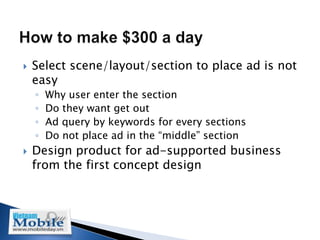    Select scene/layout/section to place ad is not
    easy
    ◦   Why user enter the section
    ◦   Do they want get out
    ◦   Ad query by keywords for every sections
    ◦   Do not place ad in the “middle” section
   Design product for ad-supported business
    from the first concept design
 