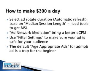    Select ad rotate duration (Automatic refresh)
    base on “Median Session Length” – need tools
    to get MSL
   “Ad Network Mediation” bring a better eCPM
   Use “Filter Settings” to make sure your ad is
    safe for your audience
   The default “Age Appropriate Ads” for admob
    ad is a trap for the beginer
 
