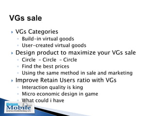    VGs Categories
    ◦ Build-in virtual goods
    ◦ User-created virtual goods
   Design product to maximize your VGs sale
    ◦ Circle – Circle – Circle
    ◦ Find the best prices
    ◦ Using the same method in sale and marketing
   Improve Retain Users ratio with VGs
    ◦ Interaction quality is king
    ◦ Micro economic design in game
    ◦ What could i have
 