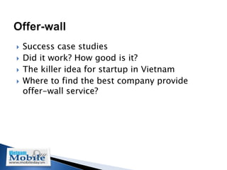    Success case studies
   Did it work? How good is it?
   The killer idea for startup in Vietnam
   Where to find the best company provide
    offer-wall service?
 