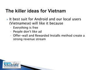    It best suit for Android and our local users
    (Vietnamese) will like it because
    ◦ Everything is free
    ◦ People don’t like ad
    ◦ Offer-wall and Rewarded Installs method create a
      strong revenue stream
 