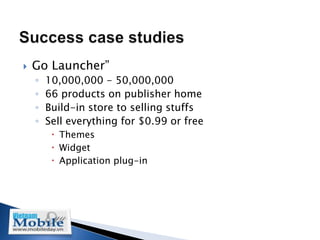    Go Launcher”
    ◦   10,000,000 - 50,000,000
    ◦   66 products on publisher home
    ◦   Build-in store to selling stuffs
    ◦   Sell everything for $0.99 or free
          Themes
          Widget
          Application plug-in
 