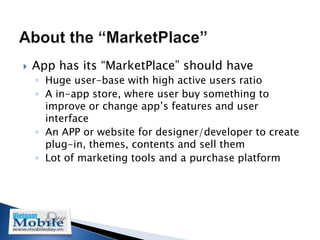    App has its “MarketPlace” should have
    ◦ Huge user-base with high active users ratio
    ◦ A in-app store, where user buy something to
      improve or change app’s features and user
      interface
    ◦ An APP or website for designer/developer to create
      plug-in, themes, contents and sell them
    ◦ Lot of marketing tools and a purchase platform
 