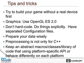 Tips and tricks
 Try to build your game without a real device
  first
 Graphics: Use OpenGL ES 2.0
 Don’t hard-code. Do things explicitly. Have
  separated Configuration files.
 Prepare your data wisely
 Preprocessing is not only for C++
 Keep an abstract macros/classes/library of
  code that using platform-specific API or
  behave differently on each platform
 
