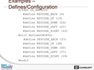 Examples –
Defines/Configuration
    #ifdef OS_ANDROID
       #define KEYCODE_BACK (4)
       #define KEYCODE_UP (19)
       #define KEYCODE_DOWN (20)
       #define KEYCODE_LEFT (21)
       #define KEYCODE_RIGHT (22)
    #elif defined(WIN32)
       #define KEYCODE_BACK (27)
       #define KEYCODE_UP (38)
       #define KEYCODE_DOWN (40)
       #define KEYCODE_LEFT (37)
       #define KEYCODE_RIGHT (39)
    #endif
 