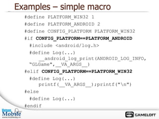 Examples – simple macro
  #define PLATFORM_WIN32 1
  #define PLATFORM_ANDROID 2
  #define CONFIG_PLATFORM PLATFORM_WIN32
  #if CONFIG_PLATFORM==PLATFORM_ANDROID
    #include <android/log.h>
    #define Log(...)
       __android_log_print(ANDROID_LOG_INFO,
    “GLGame",__VA_ARGS__)
  #elif CONFIG_PLATFORM==PLATFORM_WIN32
    #define Log(...)
       printf(__VA_ARGS__);printf("n")
  #else
    #define Log(...)
  #endif
 