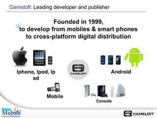 Gameloft: Leading developer and publisher

                Founded in 1999,
    to develop from mobiles & smart phones
      to cross-platform digital distribution




  Iphone, Ipod, Ip                          Android
        ad


               Mobile
                                   Console
 