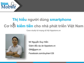 Thị hiếu người dùng smartphone
&
Cơ hội kiếm tiền cho nhà phát triển Việt Nam
Case-study từ mạng xã hội Appstore.vn
Mr Nguyễn Duy Hiến
Giám đốc dự án Appstore.vn
GM@gsm.vn
Facebook.com/duyhien129
 