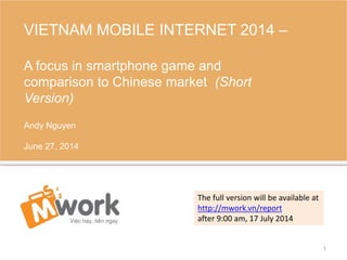 VIETNAM MOBILE INTERNET 2014 –
A focus in smartphone game and
comparison to Chinese market (Short
Version)
Andy Nguyen
June 27, 2014
1
The full version will be available at
http://mwork.vn/report
after 9:00 am, 17 July 2014
 