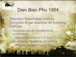 Dien Bien Phu 1954 President Eisenhower went to Congress to get approval for bombing Vietnam. Congress placed conditions on involvement Made it impossible for U.S. to get involved Eisenhower decided to do nothing Probably avoided a huge mistake 