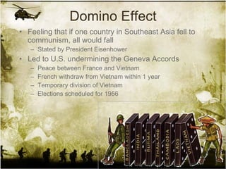 Domino Effect Feeling that if one country in Southeast Asia fell to communism, all would fall Stated by President Eisenhower Led to U.S. undermining the Geneva Accords Peace between France and Vietnam French withdraw from Vietnam within 1 year Temporary division of Vietnam Elections scheduled for 1956 