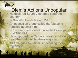 Diem’s Actions Unpopular He declared South Vietnam a separate country Cancelled the election of 1956 An opposition group called the Vietcong rebelled against him. They were imprisoned in concentration camps without trials He supported the Catholic, wealthy minority over the Buddhist landless majority As time goes by, Diem is becoming more repressive 