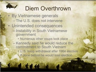 Diem Overthrown By Vietnamese generals The U.S. does not intervene Unintended consequences Instability in South Vietnamese government Numerous other coups took place Kennedy said he would reduce the commitment to South Vietnam U.S. troop withdrawal after 1964 election If done before he would lose election 