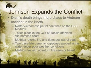 Johnson Expands the Conflict Diem’s death brings more chaos to Vietnam Incident in the North North Vietnamese patrol boat fires on the USS Maddox Takes place in the Gulf of Tonkin off North Vietnamese coast Maddox returns fire and damages patrol boat Two days later, enemy torpedoes spotted in the water under poor weather conditions Maddox fire with no return fire seen or heard 