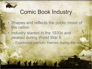 Comic Book Industry Shapes and reflects the public mood of the nation Industry started in the 1930s and peaked during World War II Expressed patriotic themes during the war 