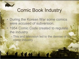 Comic Book Industry During the Korean War some comics were accused of subversion. 1954 Comic Code created to regulate the industry This and television led to the demise of the comic industry 