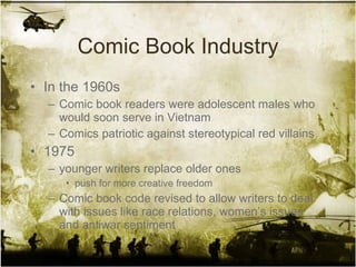 Comic Book Industry In the 1960s  Comic book readers were adolescent males who would soon serve in Vietnam Comics patriotic against stereotypical red villains 1975 younger writers replace older ones  push for more creative freedom Comic book code revised to allow writers to deal with issues like race relations, women’s issues and antiwar sentiment 