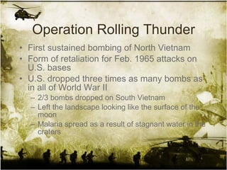 Operation Rolling Thunder First sustained bombing of North Vietnam Form of retaliation for Feb. 1965 attacks on U.S. bases U.S. dropped three times as many bombs as in all of World War II 2/3 bombs dropped on South Vietnam Left the landscape looking like the surface of the moon Malaria spread as a result of stagnant water in the craters 