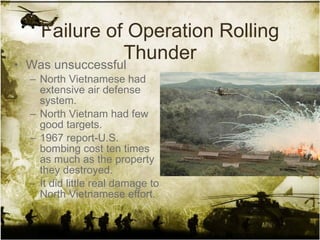 Failure of Operation Rolling Thunder Was unsuccessful North Vietnamese had extensive air defense system. North Vietnam had few good targets. 1967 report-U.S. bombing cost ten times as much as the property they destroyed.  It did little real damage to North Vietnamese effort. 