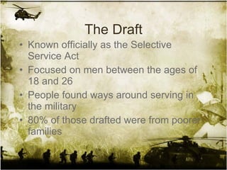 The Draft Known officially as the Selective Service Act Focused on men between the ages of 18 and 26 People found ways around serving in the military 80% of those drafted were from poorer families 