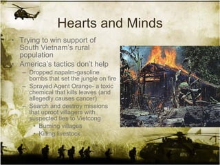 Hearts and Minds Trying to win support of South Vietnam’s rural population America’s tactics don’t help Dropped napalm-gasoline bombs that set the jungle on fire Sprayed Agent Orange- a toxic chemical that kills leaves (and allegedly causes cancer)  Search and destroy missions that uproot villagers with suspected ties to Vietcong Burning villages Killing livestock 