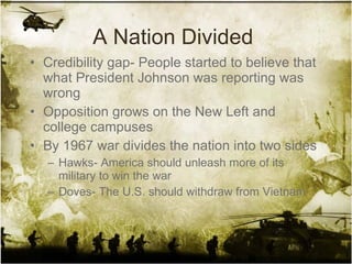 A Nation Divided  Credibility gap- People started to believe that what President Johnson was reporting was wrong Opposition grows on the New Left and college campuses By 1967 war divides the nation into two sides Hawks- America should unleash more of its military to win the war Doves- The U.S. should withdraw from Vietnam 