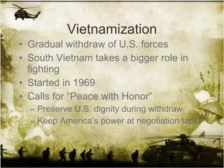 Vietnamization Gradual withdraw of U.S. forces South Vietnam takes a bigger role in fighting Started in 1969 Calls for “Peace with Honor” Preserve U.S. dignity during withdraw Keep America’s power at negotiation table 
